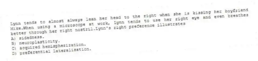 Lynn tends to almost always lean her head to the right when she is kissing her boyfriend Mike.When using a microscope at work, Lynn tends to use her right eye and even breathes better through her right nostril.Lynn's right preference illustrates
A) sidedness.
B) neuroplasticity.
C) acquired hemispherization.
D) preferential lateralization.