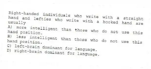Right-handed individuals who write with a straight hand and lefties who write with a hooked hand are usually
A) more intelligent than those who do not use this hand position.
B) less intelligent than those who do not use this hand position.
C) left-brain dominant for language.
D) right-brain dominant for language.