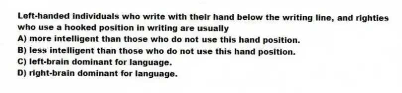 Left-handed individuals who write with their hand below the writing line, and righties who use a hooked position in writing are usually
A) more intelligent than those who do not use this hand position.
B) less intelligent than those who do not use this hand position.
C) left-brain dominant for language.
D) right-brain dominant for language.