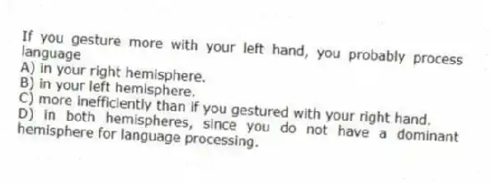 If you gesture more with your left hand, you probably process language
A) in your right hemisphere.
B) in your left hemisphere.
C) more inefficiently than if you gestured with your right hand.
D) in both hemispheres, since you do not have a dominant hemisphere for language processing.