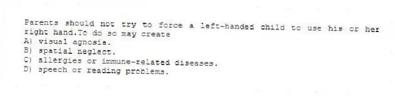 Parents should not try to force a left-handed child to use his or her right hand.To do so may create
A) visual agnosia.
B) spatial neglect.
C) allergies or immune-related diseases.
D) speech or reading problems.