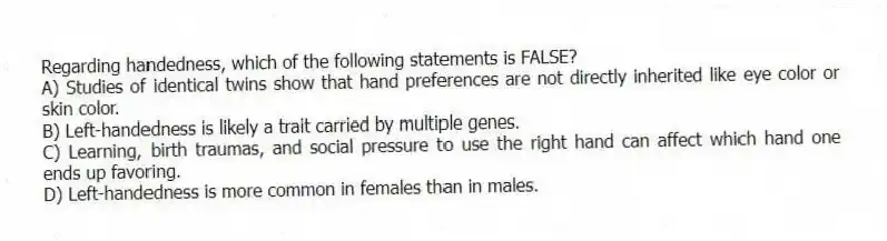 Regarding handedness, which of the following statements is FALSE?
A) Studies of identical twins show that hand preferences are not directly inherited like eye color or skin color.
B) Left-handedness is likely a trait carried by multiple genes.
C) Learning, birth traumas, and social pressure to use the right hand can affect which hand one ends up favoring.
D) Left-handedness is more common in females than in males.
