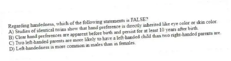 Regarding handedness, which of the following statements is FALSE?
A) Studies of identical twins show that hand preference is directly inherited like eye color or skin color.
B) Clear hand preferences are apparent before birth and persist for at least 10 years after birth.
C) Two left-handed parents are more likely to have a left-handed child than two right-handed parents are.
D) Left-handedness is more common in males than in females.