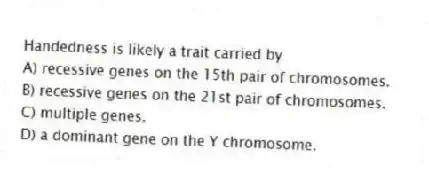 Handedness is likely a trait carried by
A) recessive genes on the 15th pair of chromosomes.
B) recessive genes on the 21st pair of chromosomes.
C) multiple genes.
D) a dominant gene on the Y chromosome.