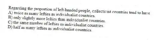 Regarding the proportion of left-handed people, collectivist countries tend to have
A) twice as many lefties as individualist countries.
B) only slightly more lefties than individualist countries.
C) the same number of lefties as individualist countries.
D) half as many lefties as individualist countries.