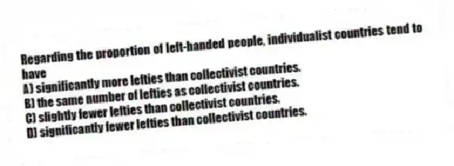 Regarding the proportion of left-handed people, individualist countries tend to have
A) significantly more lefties than collectivist countries.
B) the same number of lefties as collectivist countries.
C) slightly fewer lefties than collectivist countries.
D) significantly fewer lefties than collectivist countries.