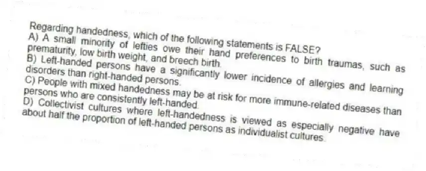 Regarding handedness, which of the following statements is FALSE?
A) A small minority of lefties owe their hand preferences to birth traumas, such as prematurity, low birth weight, and breech birth.
B) Left-handed persons have a significantly lower incidence of allergies and learning disorders than right-handed persons.
C) People with mixed handedness may be at risk for more immune-related diseases than persons who are consistently left-handed.
D) Collectivist cultures where left-handedness is viewed as especially negative have about half the proportion of left-handed persons as individualist cultures.