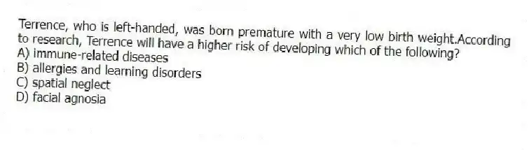 Terrence, who is left-handed, was born premature with a very low birth weight.According to research, Terrence will have a higher risk of developing which of the following?
A) immune-related diseases
B) allergies and learning disorders
C) spatial neglect
D) facial agnosia