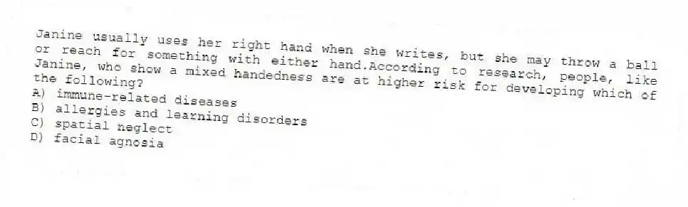 Janine usually uses her right hand when she writes, but she may throw a ball or reach for something with either hand.According to research, people, like Janine, who show a mixed handedness are at higher risk for developing which of the following?
A) immune-related diseases
B) allergies and learning disorders
C) spatial neglect
D) facial agnosia