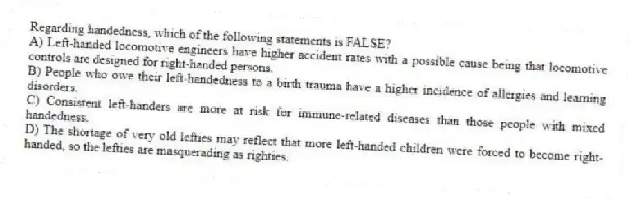 Regarding handedness, which of the following statements is FALSE?
A) Left-handed locomotive engineers have higher accident rates with a possible cause being that locomotive controls are designed for right-handed persons.
B) People who owe their left-handedness to a birth trauma have a higher incidence of allergies and learning disorders.
C) Consistent left-handers are more at risk for immune-related diseases than those people with mixed handedness.
D) The shortage of very old lefties may reflect that more left-handed children were forced to become right-handed, so the lefties are masquerading as righties.
