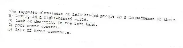 The supposed clumsiness of left-handed people is a consequence of their
A) living in a right-handed world.
B) lack of dexterity in the left hand.
C) poor motor control.
D) lack of brain dominance.
