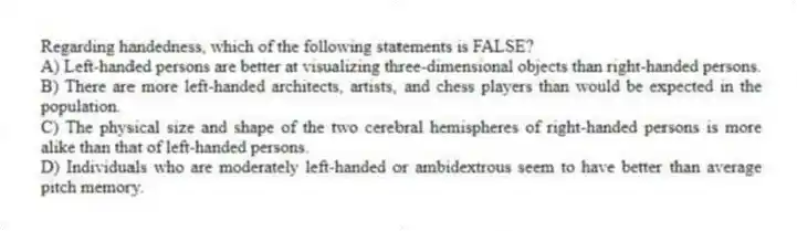 Regarding handedness, which of the following statements is FALSE?
A) Left-handed persons are better at visualizing three-dimensional objects than right-handed persons.
B) There are more left-handed architects, artists, and chess players than would be expected in the population.
C) The physical size and shape of the two cerebral hemispheres of right-handed persons is more alike than that of left-handed persons.
D) Individuals who are moderately left-handed or ambidextrous seem to have better than average pitch memory.