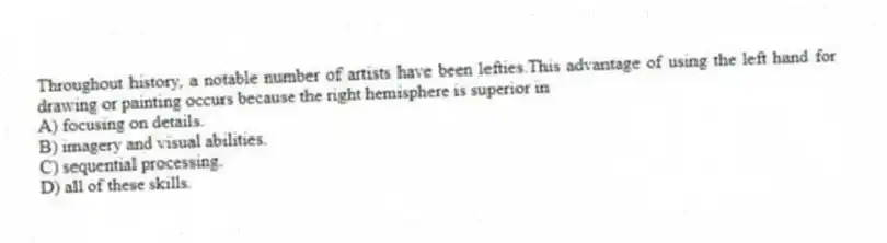 Throughout history, a notable number of artists have been lefties.This advantage of using the left hand for drawing or painting occurs because the right hemisphere is superior in
A) focusing on details.
B) imagery and visual abilities.
C) sequential processing.
D) all of these skills.