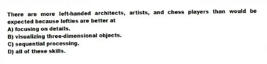 There are more left-handed architects, artists, and chess players than would be expected because lefties are better at
A) focusing on details.
B) visualizing three-dimensional objects.
C) sequential processing.
D) all of these skills.
