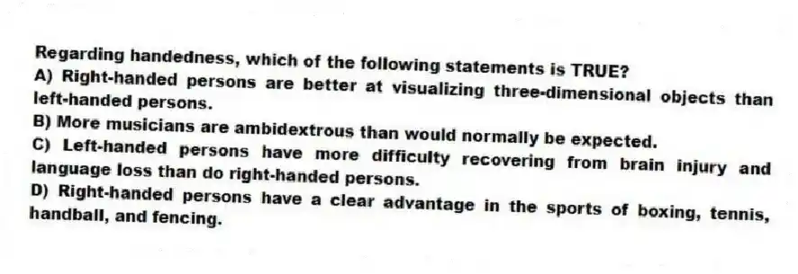 Regarding handedness, which of the following statements is TRUE?
A) Right-handed persons are better at visualizing three-dimensional objects than left-handed persons.
B) More musicians are ambidextrous than would normally be expected.
C) Left-handed persons have more difficulty recovering from brain injury and language loss than do right-handed persons.
D) Right-handed persons have a clear advantage in the sports of boxing, tennis, handball, and fencing.