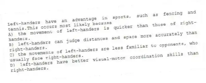 Left-handers have an advantage in sports, such as fencing and tennis.This occurs most likely because
A) the movement of left-handers is quicker than those of right-handers.
B) left-handers can judge distances and space more accurately than right-handers.
C) the movements of left-handers are less familiar to opponents, who usually face right-handers.
D) left-handers have better visual-motor coordination skills than right-handers.