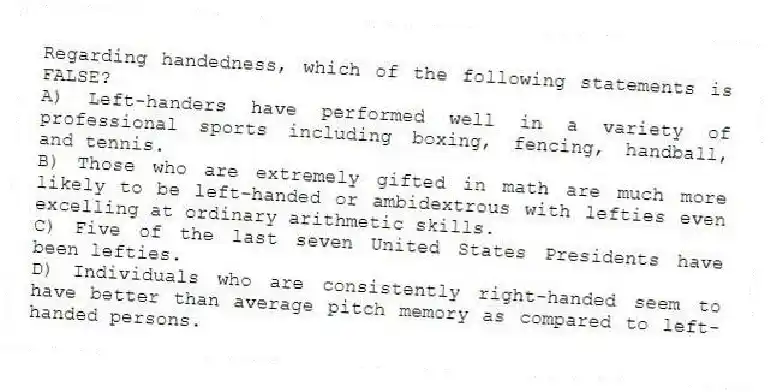 Regarding handedness, which of the following statements is FALSE?
A) Left-handers have performed well in a variety of professional sports including boxing, fencing, handball, and tennis.
B) Those who are extremely gifted in math are much more likely to be left-handed or ambidextrous with lefties even excelling at ordinary arithmetic skills.
C) Five of the last seven United States Presidents have been lefties.
D) Individuals who are consistently right-handed seem to have better than average pitch memory as compared to left-handed persons.