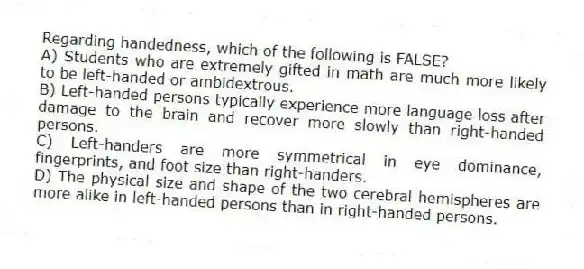 Regarding handedness, which of the following is FALSE?
A) Students who are extremely gifted in math are much more likely to be left-handed or ambidextrous.
B) Left-handed persons typically experience more language loss after damage to the brain and recover more slowly than right-handed persons.
C) Left-handers are more symmetrical in eye dominance, fingerprints, and foot size than right-handers.
D) The physical size and shape of the two cerebral hemispheres are more alike in left-handed persons than in right-handed persons.