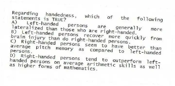 Regarding handedness, which of the following statements is TRUE?
A) Left-handed persons are generally more lateralized than those who are right-handed.
B) Left-handed persons recover more quickly from brain injury than do right-handed persons.
C) Right-handed persons seem to have better than average pitch memory as compared to left-handed persons.
D) Right-handed persons tend to outperform left-handed persons on average arithmetic skills as well as higher forms of mathematics.