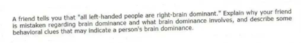 A friend tells you that "all left-handed people are right-brain dominant." Explain why your friend is mistaken regarding brain dominance and what brain dominance involves, and describe some behavioral clues that may indicate a person's brain dominance.