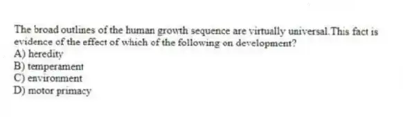 The broad outlines of the human growth sequence are virtually universal.This fact is evidence of the effect of which of the following on development?
A) heredity
B) temperament
C) environment
D) motor primacy