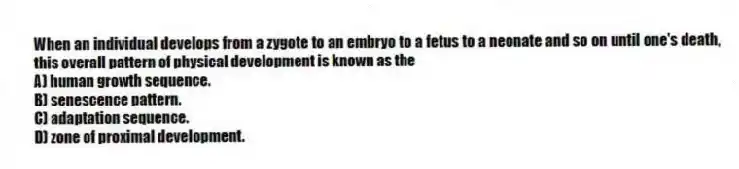 When an individual develops from a zygote to an embryo to a fetus to a neonate and so on until one's death, this overall pattern of physical development is known as the
A) human growth sequence.
B) senescence pattern.
C) adaptation sequence.
D) zone of proximal development.