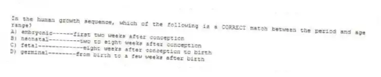 In the human growth sequence, which of the following is a CORRECT match between the period and age range?
A) embryonic------first two weeks after conception
B) neonatal---------two to eight weeks after conception
C) fetal-------------eight weeks after conception to birth
D) germinal--------from birth to a few weeks after birth