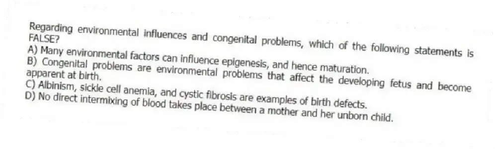 Regarding environmental influences and congenital problems, which of the following statements is FALSE?
A) Many environmental factors can influence epigenesis, and hence maturation.
B) Congenital problems are environmental problems that affect the developing fetus and become apparent at birth.
C) Albinism, sickle cell anemia, and cystic fibrosis are examples of birth defects.
D) No direct intermixing of blood takes place between a mother and her unborn child.