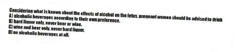 Considering what is known about the effects of alcohol on the fetus, pregnant women should be advised to drink
A) alcoholic beverages according to their own preference.
B) hard liquor only, never beer or wine.
C) wine and beer only, never hard liquor.
D) no alcoholic beverages at all.