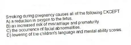 Smoking during pregnancy causes all of the following EXCEPT
A) a reduction in oxygen to the fetus.
B) an increased risk of miscarriage and prematurity.
C) the occurrence of facial abnormalities.
D) lowering of the children's language and mental ability scores.