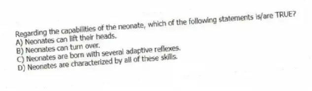 Regarding the capabilities of the neonate, which of the following statements is/are TRUE?
A) Neonates can lift their heads.
B) Neonates can turn over.
C) Neonates are born with several adaptive reflexes.
D) Neonates are characterized by all of these skills.