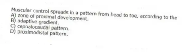 Muscular control spreads in a pattern from head to toe, according to the
A) zone of proximal development.
B) adaptive gradient.
C) cephalocaudal pattern.
D) proximodistal pattern.