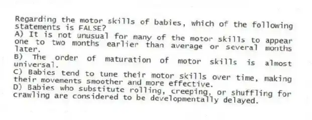 Regarding the motor skills of babies, which of the following statements is FALSE?
A) It is not unusual for many of the motor skills to appear one to two months earlier than average or several months later.
B) The order of maturation of motor skills is almost universal.
C) Babies tend to tune their motor skills over time, making their movements smoother and more effective.
D) Babies who substitute rolling, creeping, or shuffling for crawling are considered to be developmentally delayed.