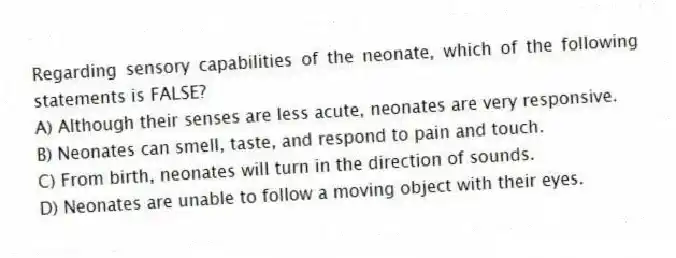 Regarding sensory capabilities of the neonate, which of the following statements is FALSE?
A) Although their senses are less acute, neonates are very responsive.
B) Neonates can smell, taste, and respond to pain and touch.
C) From birth, neonates will turn in the direction of sounds.
D) Neonates are unable to follow a moving object with their eyes.