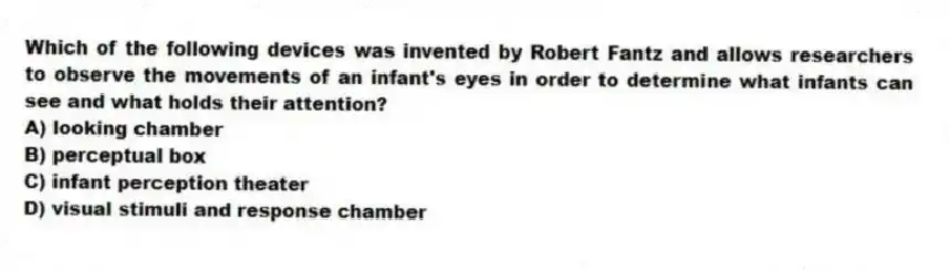 Which of the following devices was invented by Robert Fantz and allows researchers to observe the movements of an infant's eyes in order to determine what infants can see and what holds their attention?
A) looking chamber
B) perceptual box
C) infant perception theater
D) visual stimuli and response chamber