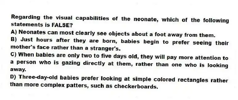 Regarding the visual capabilities of the neonate, which of the following statements is FALSE?
A) Neonates can most clearly see objects about a foot away from them.
B) Just hours after they are born, babies begin to prefer seeing their mother's face rather than a stranger's.
C) When babies are only two to five days old, they will pay more attention to a person who is gazing directly at them, rather than one who is looking away.
D) Three-day-old babies prefer looking at simple colored rectangles rather than more complex patters, such as checkerboards.