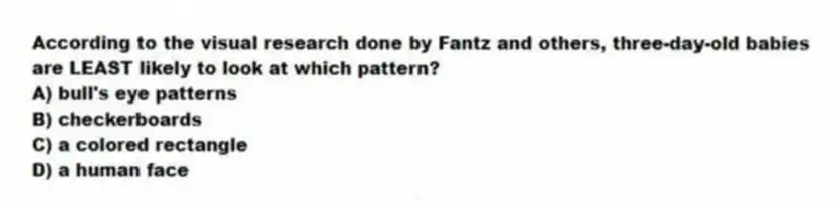 According to the visual research done by Fantz and others, three-day-old babies are LEAST likely to look at which pattern?
A) bull's eye patterns
B) checkerboards
C) a colored rectangle
D) a human face