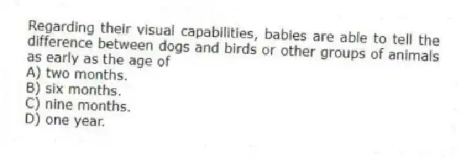 Regarding their visual capabilities, babies are able to tell the difference between dogs and birds or other groups of animals as early as the age of
A) two months.
B) six months.
C) nine months.
D) one year.