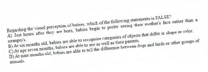 Regarding the visual perception of babies, which of the following statements is FALSE?
A) Just hours after they are born, babies begin to prefer seeing their mother's face rather than a stranger's.
B) At six months old, babies are able to recognize categories of objects that differ in shape or color.
C) At age seven months, babies are able to see as well as their parents.
D) At nine months old, babies are able to tell the difference between dogs and birds or other groups of animals.