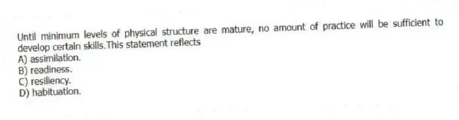 Until minimum levels of physical structure are mature, no amount of practice will be sufficient to develop certain skills.This statement reflects
A) assimilation.
B) readiness.
C) resiliency.
D) habituation.