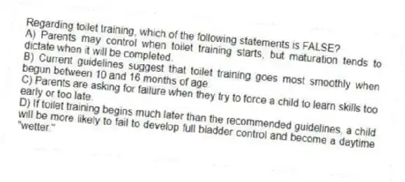 Regarding toilet training, which of the following statements is FALSE?
A) Parents may control when toilet training starts, but maturation tends to dictate when it will be completed.
B) Current guidelines suggest that toilet training goes most smoothly when begun between 10 and 16 months of age.
C) Parents are asking for failure when they try to force a child to learn skills too early or too late.
D) If toilet training begins much later than the recommended guidelines, a child will be more likely to fail to develop full bladder control and become a daytime "wetter."