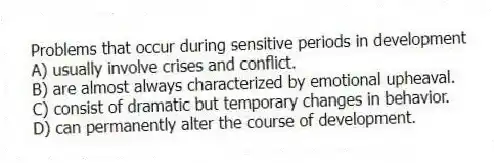 Problems that occur during sensitive periods in development
A) usually involve crises and conflict.
B) are almost always characterized by emotional upheaval.
C) consist of dramatic but temporary changes in behavior.
D) can permanently alter the course of development.