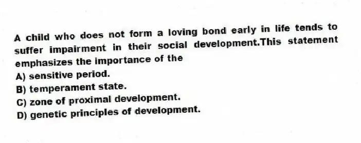 A child who does not form a loving bond early in life tends to suffer impairment in their social development.This statement emphasizes the importance of the
A) sensitive period.
B) temperament state.
C) zone of proximal development.
D) genetic principles of development.