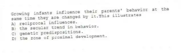 Growing infants influence their parents' behavior at the same time they are changed by it.This illustrates
A) reciprocal influences.
B) the secular trend in behavior.
C) genetic predispositions.
D) the zone of proximal development.