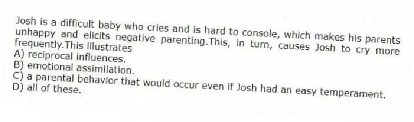 Josh is a difficult baby who cries and is hard to console, which makes his parents unhappy and elicits negative parenting.This, in turn, causes Josh to cry more frequently.This illustrates
A) reciprocal influences.
B) emotional assimilation.
C) a parental behavior that would occur even if Josh had an easy temperament.
D) all of these.