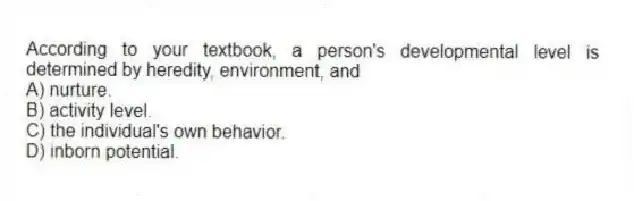 According to your textbook, a person's developmental level is determined by heredity, environment, and
A) nurture.
B) activity level.
C) the individual's own behavior.
D) inborn potential.