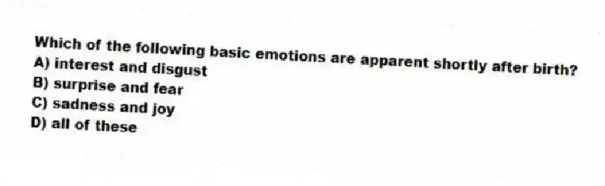 Which of the following basic emotions are apparent shortly after birth?
A) interest and disgust
B) surprise and fear
C) sadness and joy
D) all of these