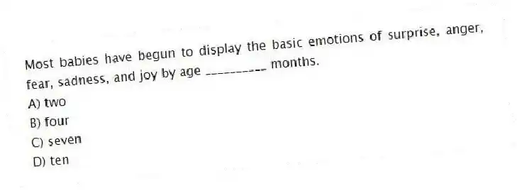 Most babies have begun to display the basic emotions of surprise, anger, fear, sadness, and joy by age __________ months.
A) two
B) four
C) seven
D) ten