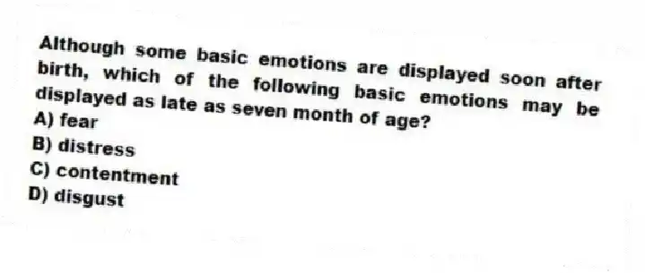 Although some basic emotions are displayed soon after birth, which of the following basic emotions may be displayed as late as seven month of age?
A) fear
B) distress
C) contentment
D) disgust