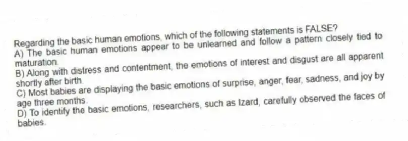 Regarding the basic human emotions, which of the following statements is FALSE?
A) The basic human emotions appear to be unlearned and follow a pattern closely tied to maturation.
B) Along with distress and contentment, the emotions of interest and disgust are all apparent shortly after birth.
C) Most babies are displaying the basic emotions of surprise, anger, fear, sadness, and joy by age three months.
D) To identify the basic emotions, researchers, such as Izard, carefully observed the faces of babies.